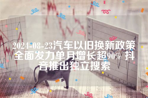 2024-08-23汽车以旧换新政策全面发力单月增长超90% 抖音推出独立搜索