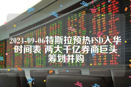 2024-09-06特斯拉预热FSD入华时间表 两大千亿券商巨头筹划并购