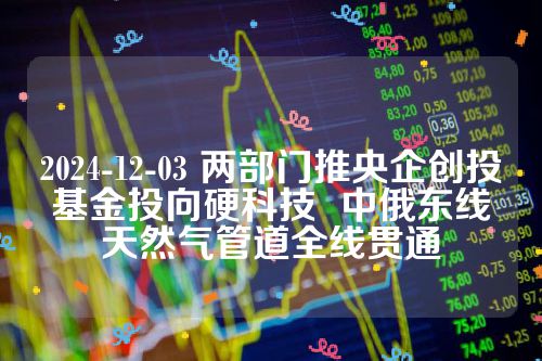 2024-12-03 两部门推央企创投基金投向硬科技  中俄东线天然气管道全线贯通