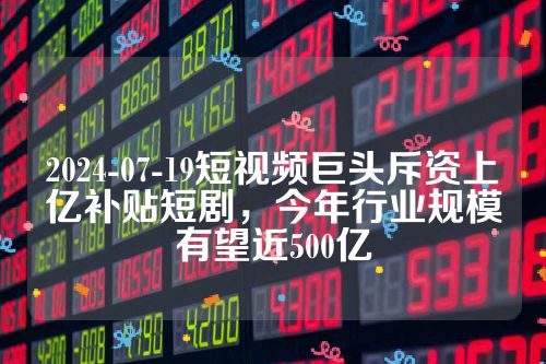 2024-07-19短视频巨头斥资上亿补贴短剧，今年行业规模有望近500亿