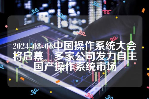 2024-08-06中国操作系统大会将启幕　多家公司发力自主国产操作系统市场