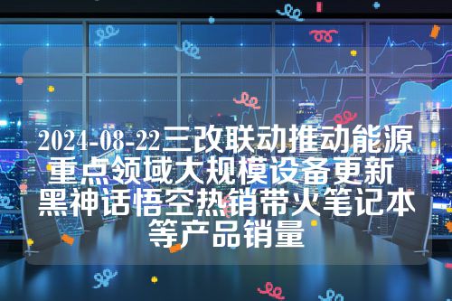 2024-08-22三改联动推动能源重点领域大规模设备更新 黑神话悟空热销带火笔记本等产品销量