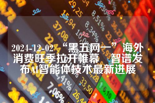 2024-12-02 “黑五网一”海外消费旺季拉开帷幕　智谱发布AI智能体技术最新进展