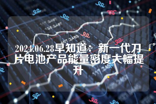 2024.06.28早知道：新一代刀片电池产品能量密度大幅提升