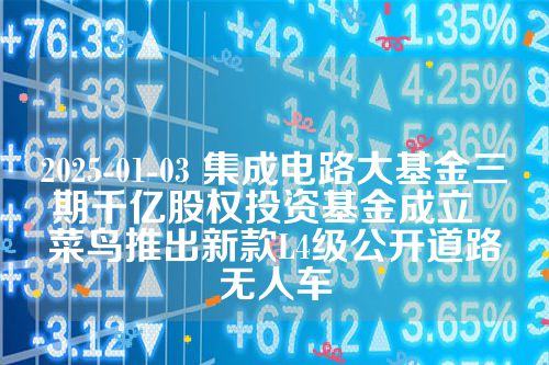 2025-01-03 集成电路大基金三期千亿股权投资基金成立  菜鸟推出新款L4级公开道路无人车