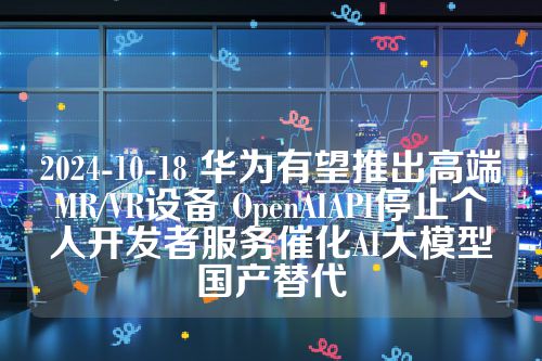 2024-10-18 华为有望推出高端MR/VR设备 OpenAIAPI停止个人开发者服务催化AI大模型国产替代