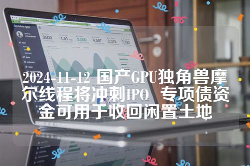 2024-11-12 国产GPU独角兽摩尔线程将冲刺IPO  专项债资金可用于收回闲置土地