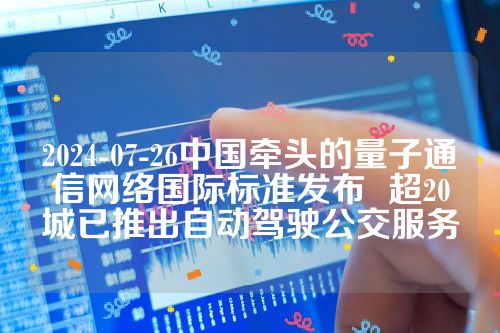 2024-07-26中国牵头的量子通信网络国际标准发布  超20城已推出自动驾驶公交服务